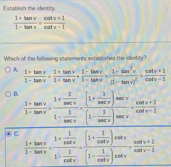 Establish the identity.
 (1+tan v)/1-tan v = (cot v+1)/cot v-1 
Which of the following statements establishes the identity?
A.  (1+tan v)/1-tan v = (1+tan v)/1-tan v ·  (1-tan v)/1-tan v =frac 1-tan^2v(1-tan v)^2= (cot v+1)/cot v-1 
B.  (1+tan v)/1-tan v =frac 1+ 1/sec v 1- 1/sec v =frac (1+ 1/sec v )sec v(1- 1/sec v )sec v= (cot v+1)/cot v-1 
C.  (1+tan v)/1-tan v =frac 1+ 1/cot v 1- 1/cot v =frac (1+ 1/cot v )cot v(1- 1/cot v )cot v= (cot v+1)/cot v-1 