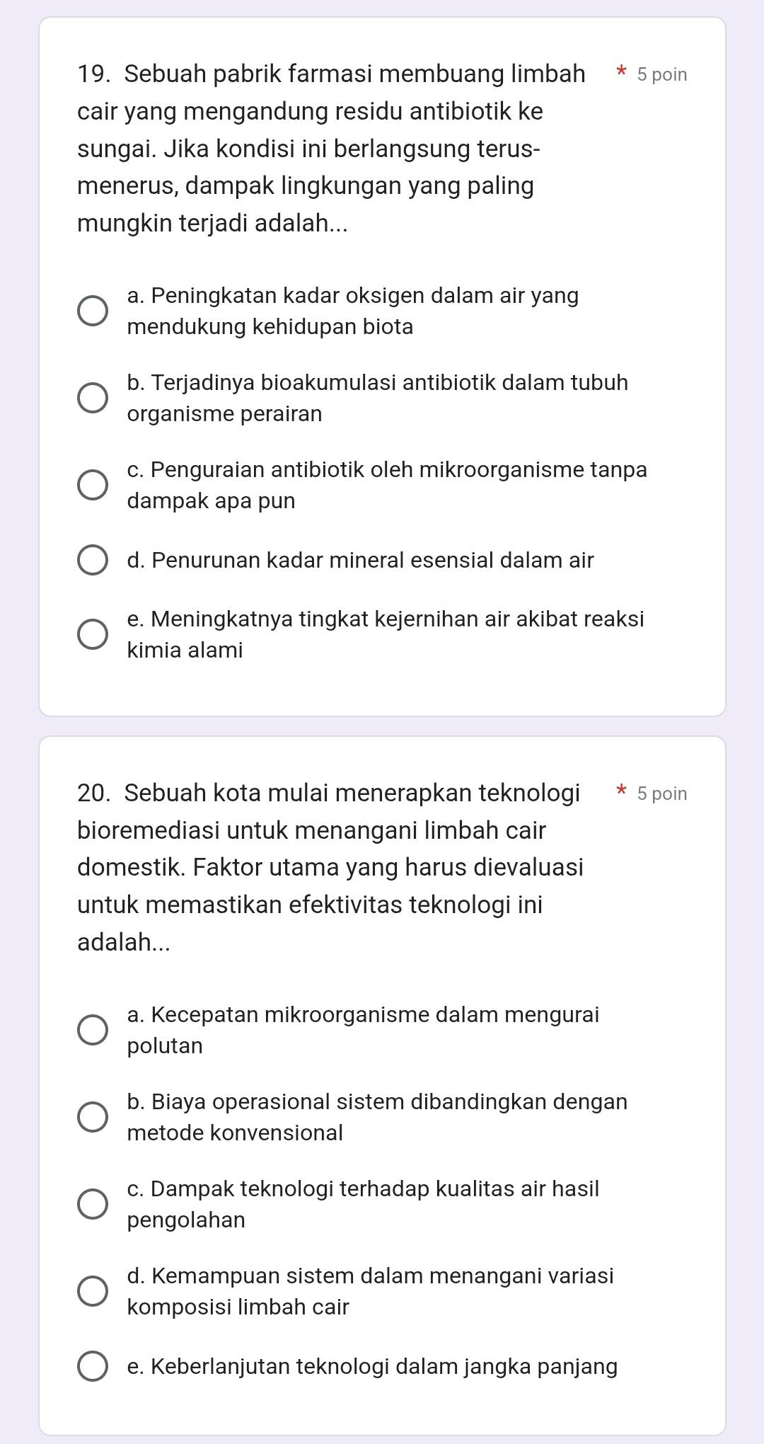 Sebuah pabrik farmasi membuang limbah 5 poin
cair yang mengandung residu antibiotik ke
sungai. Jika kondisi ini berlangsung terus-
menerus, dampak lingkungan yang paling
mungkin terjadi adalah...
a. Peningkatan kadar oksigen dalam air yang
mendukung kehidupan biota
b. Terjadinya bioakumulasi antibiotik dalam tubuh
organisme perairan
c. Penguraian antibiotik oleh mikroorganisme tanpa
dampak apa pun
d. Penurunan kadar mineral esensial dalam air
e. Meningkatnya tingkat kejernihan air akibat reaksi
kimia alami
20. Sebuah kota mulai menerapkan teknologi 5 poin
bioremediasi untuk menangani limbah cair
domestik. Faktor utama yang harus dievaluasi
untuk memastikan efektivitas teknologi ini
adalah...
a. Kecepatan mikroorganisme dalam mengurai
polutan
b. Biaya operasional sistem dibandingkan dengan
metode konvensional
c. Dampak teknologi terhadap kualitas air hasil
pengolahan
d. Kemampuan sistem dalam menangani variasi
komposisi limbah cair
e. Keberlanjutan teknologi dalam jangka panjang