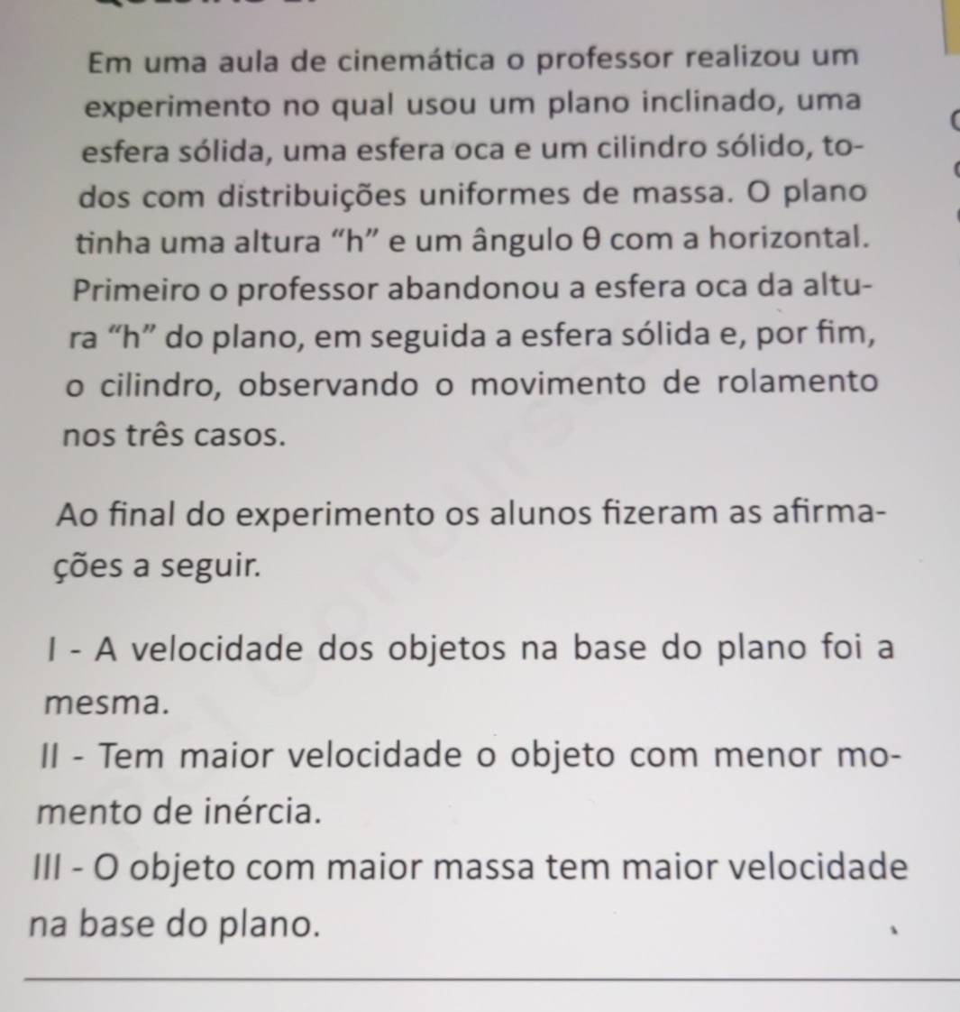 Em uma aula de cinemática o professor realizou um 
experimento no qual usou um plano inclinado, uma 
esfera sólida, uma esfera oca e um cilindro sólido, to- 
dos com distribuições uniformes de massa. O plano 
tinha uma altura “ h ” e um ângulo θ com a horizontal. 
Primeiro o professor abandonou a esfera oca da altu- 
ra “ h ” do plano, em seguida a esfera sólida e, por fim, 
o cilindro, observando o movimento de rolamento 
nos três casos. 
Ao final do experimento os alunos fizeram as afirma- 
ções a seguir. 
I - A velocidade dos objetos na base do plano foi a 
mesma. 
II - Tem maior velocidade o objeto com menor mo- 
mento de inércia. 
III - O objeto com maior massa tem maior velocidade 
na base do plano. 
_