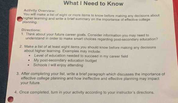 What I Need to Know 
Activity Overview: 
You will make a list of eight or more items to know before making any decisions about 
higher learning and write a brief summary on the importance of effective college 
planning. 
Directions: 
1. Think about your future career goals. Consider information you may need to 
understand in order to make smart choices regarding post-secondary education? 
2. Make a list of at least eight items you should know before making any decisions 
about higher learning. Examples may include: 
Level of education needed to succeed in my career field 
My post-secondary education budget 
Schools I will enjoy attending 
3. After completing your list, write a brief paragraph which discusses the importance of 
effective college planning and how ineffective and effective planning may impact 
your future. 
4. Once completed, turn in your activity according to your instructor's directions.