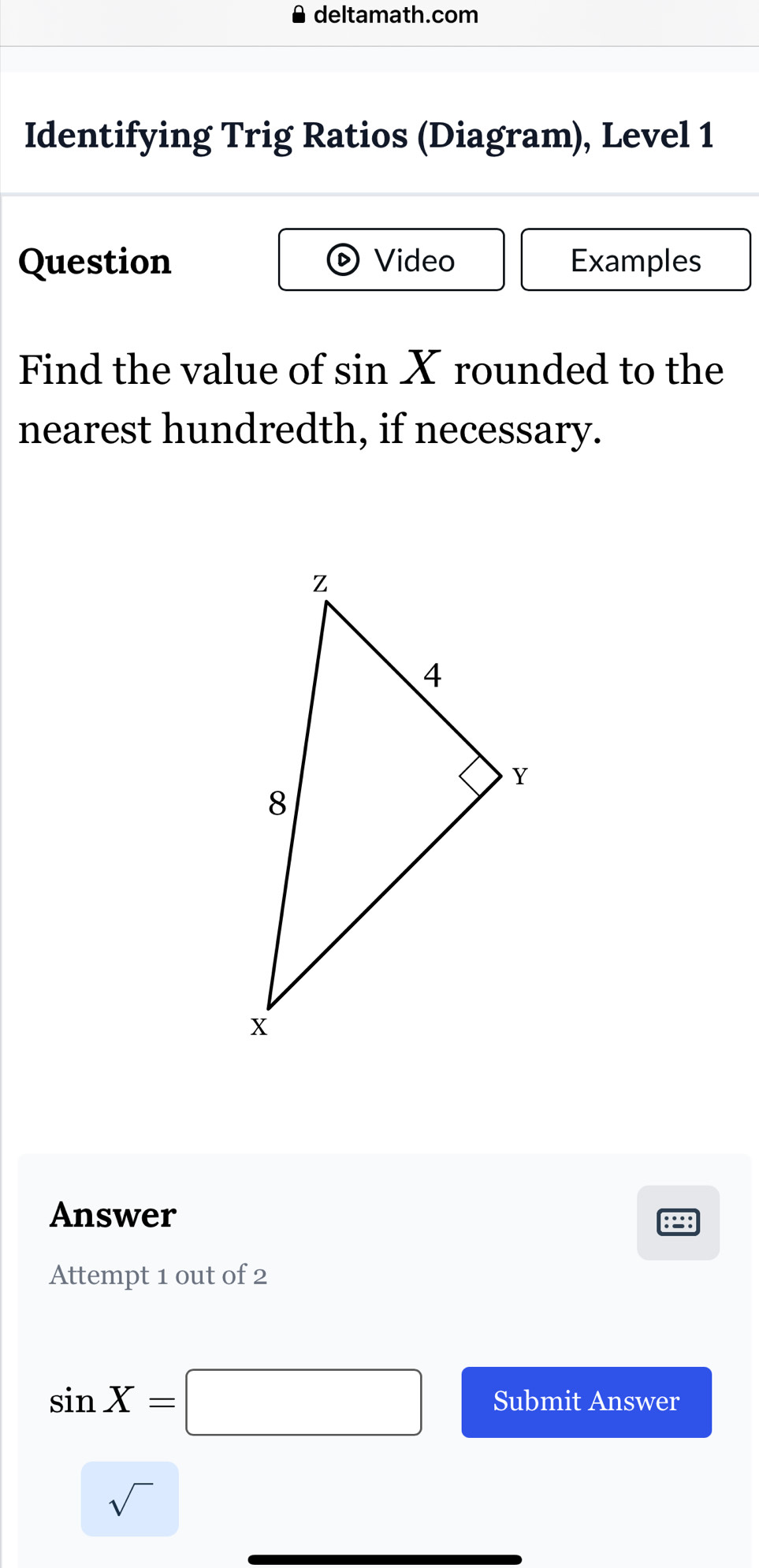 deltamath.com 
Identifying Trig Ratios (Diagram), Level 1 
Question Video Examples 
Find the value of sin X rounded to the 
nearest hundredth, if necessary. 
Answer 
8 
Attempt 1 out of 2
sin X=□ Submit Answer 
sqrt() ^circ 