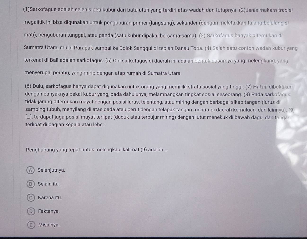 (1)Sarkofagus adalah sejenis peti kubur dari batu utuh yang terdiri atas wadah dan tutupnya. (2)Jenis makam tradisi
megalitik ini bisa digunakan untuk penguburan primer (langsung), sekunder (dengan meletakkan tulang-belulang si
mati), penguburan tunggal, atau ganda (satu kubur dipakai bersama-sama). (3) Sarkofagus banyak ditemukan di
Sumatra Utara, mulai Parapak sampai ke Dolok Sanggul di tepian Danau Toba. (4) Salah satu contoh wadah kubur yang
terkenal di Bali adalah sarkofagus. (5) Ciri sarkofagus di daerah ini adalah bentuk dasarnya yang melengkung, yang
menyerupai perahu, yang mirip dengan atap rumah di Sumatra Utara.
(6) Dulu, sarkofagus hanya dapat digunakan untuk orang yang memiliki strata sosial yang tinggi. (7) Hal ini dibuktikan
dengan banyaknya bekal kubur yang, pada dahulunya, melambangkan tingkat sosial seseorang. (8) Pada sarkofagus
tidak jarang ditemukan mayat dengan posisi lurus, telentang, atau miring dengan berbagai sikap tangan (lurus di
samping tubuh, menyilang di atas dada atau perut dengan telapak tangan menutupi daerah kemaluan, dan lainnya). (9
[...], terdapat juga posisi mayat terlipat (duduk atau terbujur miring) dengan lutut menekuk di bawah dagu, dan tangan
terlipat di bagian kepala atau leher.
Penghubung yang tepat untuk melengkapi kalimat (9) adalah ...
A Selanjutnya.
B Selain itu.
C Karena itu.
D Faktanya.
E Misalnya.