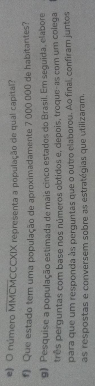 número MMCMCCCXIX representa a população de qual capital? 
f) Que estado tem uma população de aproximadamente 7 000 000 de habitantes? 
g) Pesquíse a população estimada de mais cinco estados do Brasil. Em seguida, elabore 
três perguntas com base nos números obtidos e, depois, troque-as com um colega 
para que um responda às perguntas que o outro elaborou. Ao final, confiram juntos 
as respostas e conversem sobre as estratégias que utilizaram.