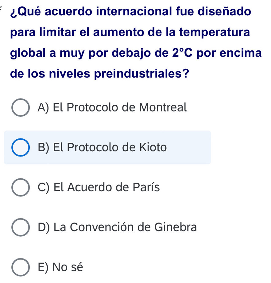 ¿Qué acuerdo internacional fue diseñado
para limitar el aumento de la temperatura
global a muy por debajo de 2°C por encima
de los niveles preindustriales?
A) El Protocolo de Montreal
B) El Protocolo de Kioto
C) El Acuerdo de París
D) La Convención de Ginebra
E) No sé