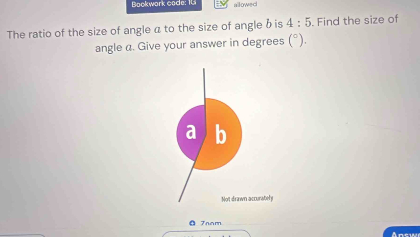 Bookwork code: 1G allowed 
The ratio of the size of angle a to the size of angle b is 4:5. Find the size of 
angle a. Give your answer in degrees (^circ ). 
a b 
Not drawn accurately 
7oom