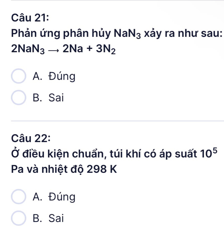 Phản ứng phân hủy NaN₃ xảy ra như sau:
2NaN_3to 2Na+3N_2
A. Đúng
B. Sai
Câu 22:
Ở điều kiện chuẩn, túi khí có áp suất 10^5
Pa và nhiệt độ 298 K
A. Đúng
B. Sai