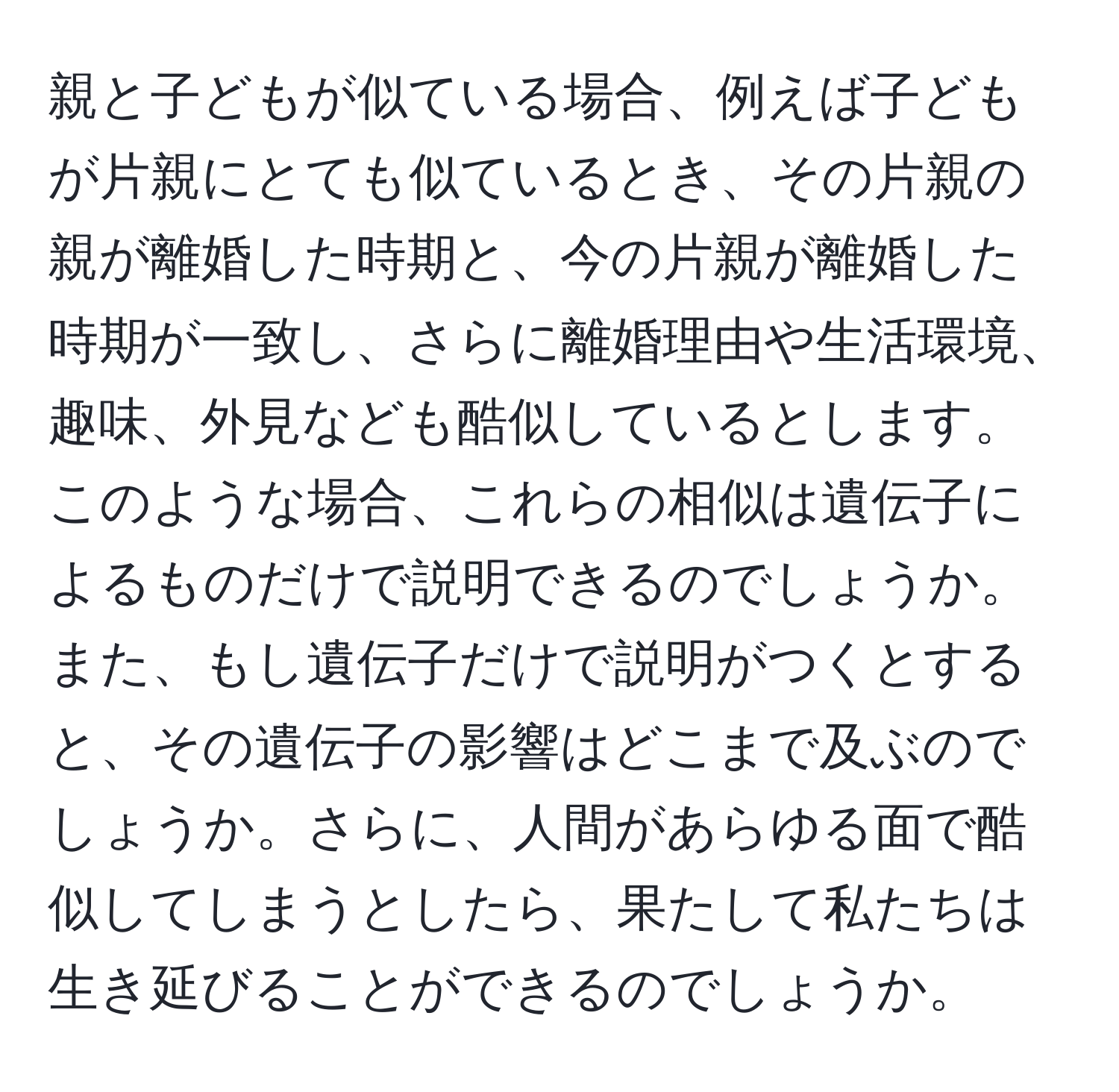 親と子どもが似ている場合、例えば子どもが片親にとても似ているとき、その片親の親が離婚した時期と、今の片親が離婚した時期が一致し、さらに離婚理由や生活環境、趣味、外見なども酷似しているとします。このような場合、これらの相似は遺伝子によるものだけで説明できるのでしょうか。また、もし遺伝子だけで説明がつくとすると、その遺伝子の影響はどこまで及ぶのでしょうか。さらに、人間があらゆる面で酷似してしまうとしたら、果たして私たちは生き延びることができるのでしょうか。