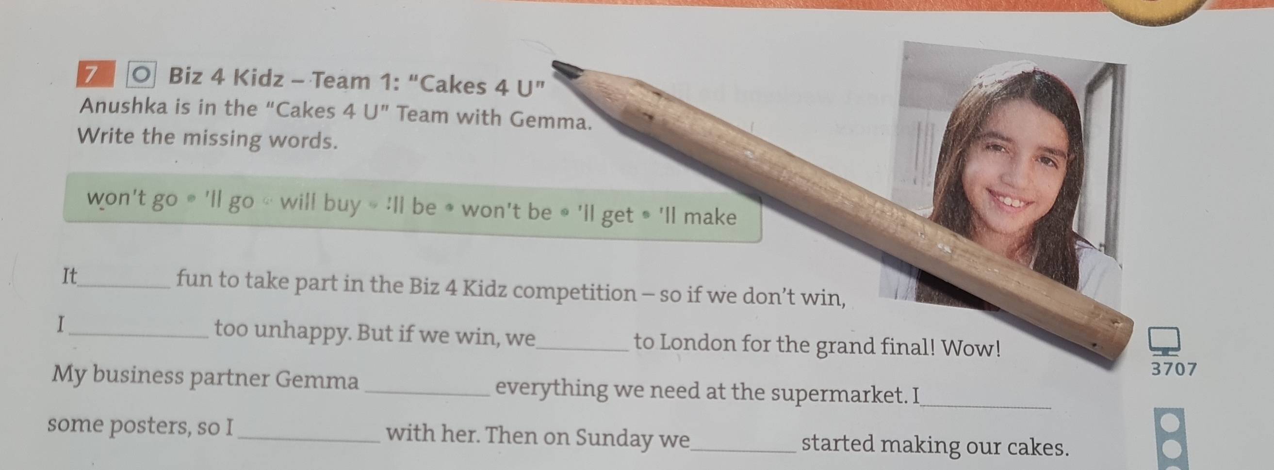 Biz 4 Kidz - Team 1: “Cakes 4U'' 
Anushka is in the “Cakes 4U'' Team with Gemma. 
Write the missing words. 
won't go will buy=:11 l be * won't be ∘ 'll get • 'll make 
It_ fun to take part in the Biz 4 Kidz competition - so if we don’t win, 
I_ too unhappy. But if we win, we_ to London for the grand final! Wow! 
3707 
My business partner Gemma_ everything we need at the supermarket. I_ 
some posters, so I_ with her. Then on Sunday we_ started making our cakes.