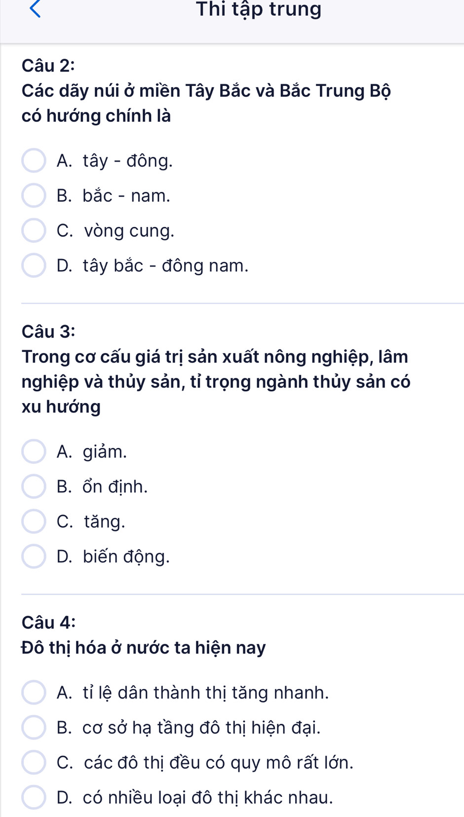 Thi tập trung
Câu 2:
Các dãy núi ở miền Tây Bắc và Bắc Trung Bộ
có hướng chính là
A. tây - đông.
B. bắc - nam.
C. vòng cung.
D. tây bắc - đông nam.
Câu 3:
Trong cơ cấu giá trị sản xuất nông nghiệp, lâm
nghiệp và thủy sản, tỉ trọng ngành thủy sản có
xu hướng
A. giảm.
B. ổn định.
C. tăng.
D. biến động.
Câu 4:
Đô thị hóa ở nước ta hiện nay
A. tỉ lệ dân thành thị tăng nhanh.
B. cơ sở hạ tầng đô thị hiện đại.
C. các đô thị đều có quy mô rất lớn.
D. có nhiều loại đô thị khác nhau.