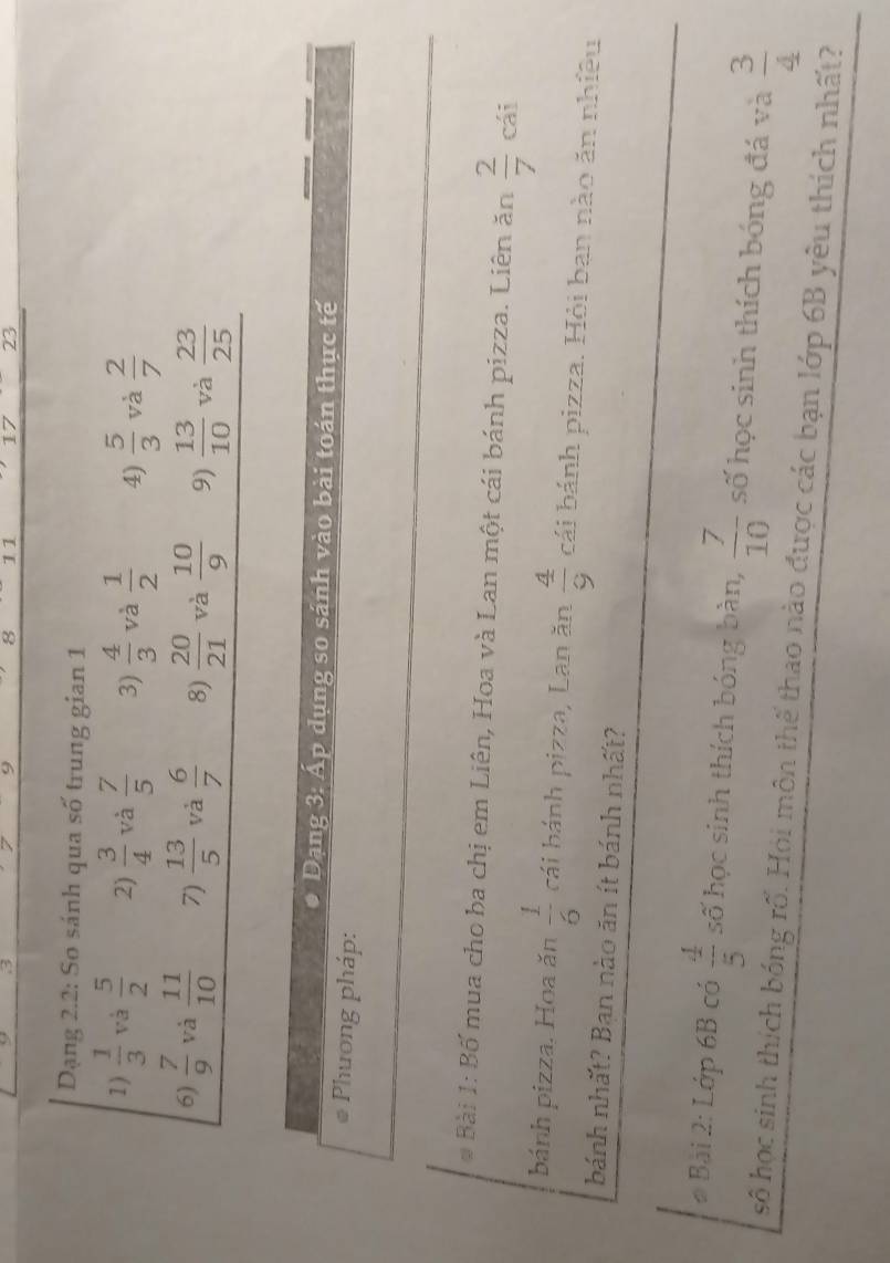 3 7 9 8 11 17 23
Dạng 2.2: So sánh qua số trung gian 1 
1 )  1/3  và  5/2  2)  3/4  và  7/5  3)  4/3  và  1/2  4)  5/3  và  2/7 
6)  7/9  và  11/10  7)  13/5  và  6/7  8)  20/21  và  10/9  9)  13/10  và  23/25 
Dạng 3: Ấp dụng so sánh vào bài toán thực tế 
Phương pháp: 
* Bài 1: Bố mua cho ba chị em Liên, Hoa và Lan một cái bánh pizza. Liên ăn  2/7  cái 
bánh pizza. Hoa ăn  1/6  cái bánh pizza, Lan ăn  4/9  cái bánh pizza. Hỏi ban nào ăn nhiều 
bánh nhất? Ban nào ăn ít bánh nhất? 
# Bài 2: Lớp 6B có  4/5  số học sinh thích bóng bàn,  7/10  số học sinh thích bóng đá và  3/4 
số học sinh thích bóng rổ. Hỏi môn thế thao nào được các bạn lớp 6B yêu thích nhất?