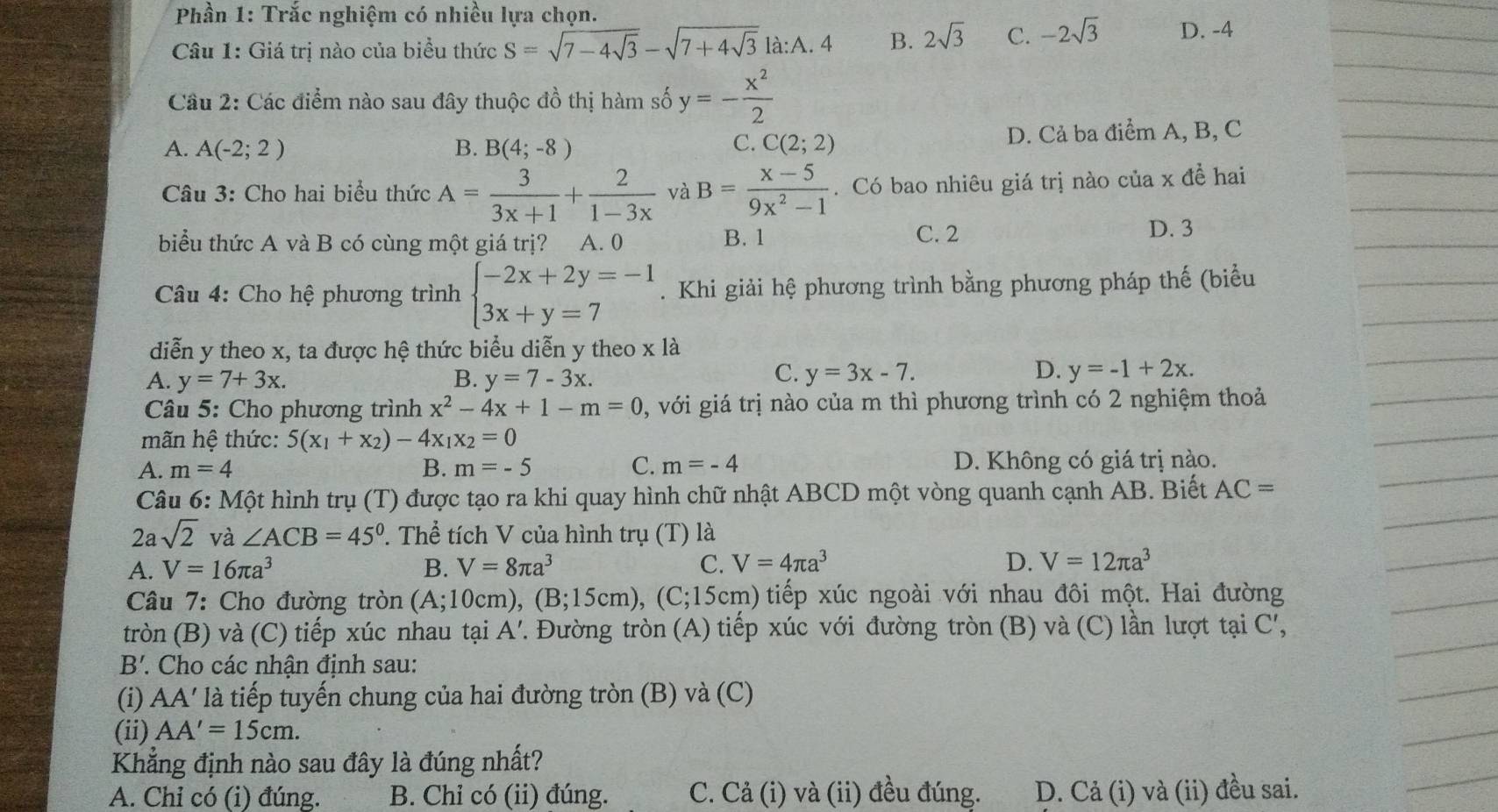 Phần 1: Trắc nghiệm có nhiều lựa chọn.
Câu 1: Giá trị nào của biểu thức S=sqrt(7-4sqrt 3)-sqrt(7+4sqrt 3)1a:A.4 B. 2sqrt(3) C. -2sqrt(3) D. -4
Cầu 2: Các điểm nào sau đây thuộc đồ thị hàm số y=- x^2/2 
A. A(-2;2) B. B(4;-8) C(2;2) D. Cả ba điểm A, B, C
C.
Câu 3: Cho hai biểu thức A= 3/3x+1 + 2/1-3x  và B= (x-5)/9x^2-1 . Có bao nhiêu giá trị nào của x đề hai
biểu thức A và B có cùng một giá trị? A. 0
B. 1 C. 2 D. 3
Câu 4: Cho hệ phương trình beginarrayl -2x+2y=-1 3x+y=7endarray.. Khi giải hệ phương trình bằng phương pháp thế (biểu
diễn y theo x, ta được hệ thức biểu diễn y theo x là
C.
A. y=7+3x. B. y=7-3x. y=3x-7.
D. y=-1+2x.
Câu 5: Cho phương trình x^2-4x+1-m=0 , với giá trị nào của m thì phương trình có 2 nghiệm thoả
mãn hệ thức: 5(x_1+x_2)-4x_1x_2=0
A. m=4 B. m=-5 C. m=-4 D. Không có giá trị nào.
Câu 6: Một hình trụ (T) được tạo ra khi quay hình chữ nhật ABCD một vòng quanh cạnh AB. Biết AC=
2asqrt(2) và ∠ ACB=45°. Thể tích V của hình trụ (T) là
A. V=16π a^3 B. V=8π a^3 C. V=4π a^3 D. V=12π a^3
Câu 7: Cho đường tròn (A;10cm )、 (B;15cm) 0, (C;15cm) tiếp xúc ngoài với nhau đôi một. Hai đường
tròn (B) và (C) tiếp xúc nhau tại A'. Đường tròn (A) tiếp xúc với đường tròn (B) và (C) lần lượt tại C',
B' 7. Cho các nhận định sau:
(i) AA' là tiếp tuyến chung của hai đường tròn (B) và (C)
(ii) AA'=15cm.
Khẳng định nào sau đây là đúng nhất?
A. Chỉ có (i) đúng. B. Chỉ có (ii) đúng. C. Cả (i) và (ii) đều đúng. D. Cả (i) và (ii) đều sai.