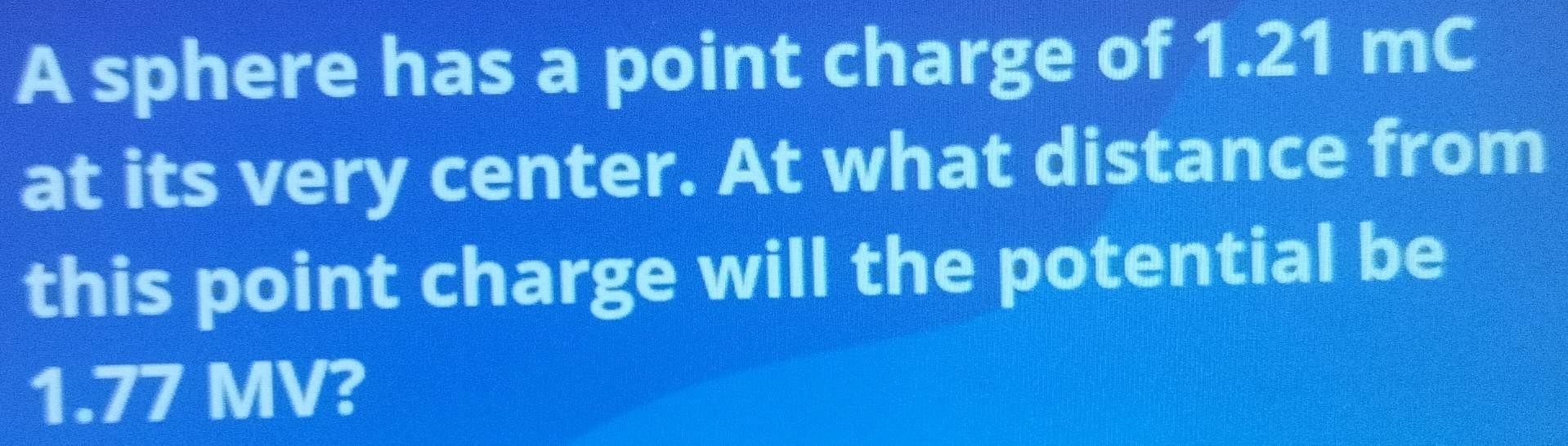 A sphere has a point charge of 1.21 mC
at its very center. At what distance from 
this point charge will the potential be
1.77 MV?