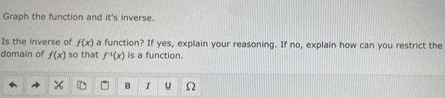 Graph the function and it's inverse. 
Is the inverse of f(x) a function? If yes, explain your reasoning. If no, explain how can you restrict the 
domain of f(x) so that f^(-1)(x) is a function. 
B I u Ω