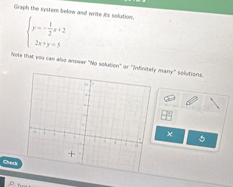 Graph the system below and write its solution.
beginarrayl y=- 1/2 x+2 2x+y=5endarray.
Note that you can also answer "No solution" or "Infinitely many" solutions. 
× 
Check 
Tvn