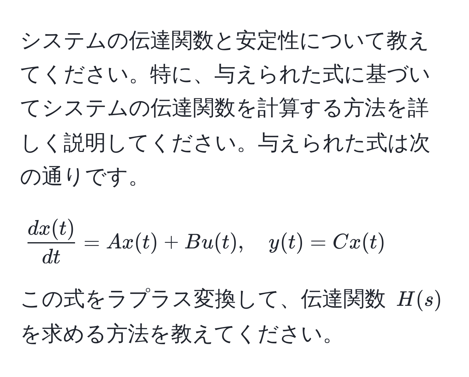 システムの伝達関数と安定性について教えてください。特に、与えられた式に基づいてシステムの伝達関数を計算する方法を詳しく説明してください。与えられた式は次の通りです。  
$$ dx(t)/dt  = A x(t) + B u(t), quad y(t) = C x(t)$$  
この式をラプラス変換して、伝達関数 $H(s)$ を求める方法を教えてください。