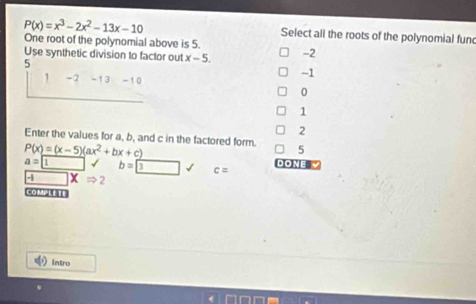 P(x)=x^3-2x^2-13x-10
Select all the roots of the polynomial fund
One root of the polynomial above is 5.
Use synthetic division to factor out x-5.
-2
5
-1
1 -2 -13 - 10
0
1
2
Enter the values for a, b, and c in the factored form. 5
P(x)=(x-5)(ax^2+bx+c)
a= 1 b=boxed 3 c= DONE
-1 □ xRightarrow 2 
COMPLETE
Intro