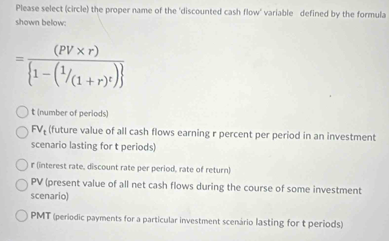 Please select (circle) the proper name of the 'discounted cash flow' variable defined by the formula 
shown below:
=frac (PV* r) 1-(^1/_(1+r)^t) 
t (number of periods)
FV_t (future value of all cash flows earning r percent per period in an investment 
scenario lasting for t periods)
r (interest rate, discount rate per period, rate of return)
PV (present value of all net cash flows during the course of some investment 
scenario) 
PMT (periodic payments for a particular investment scenário lasting for t periods)