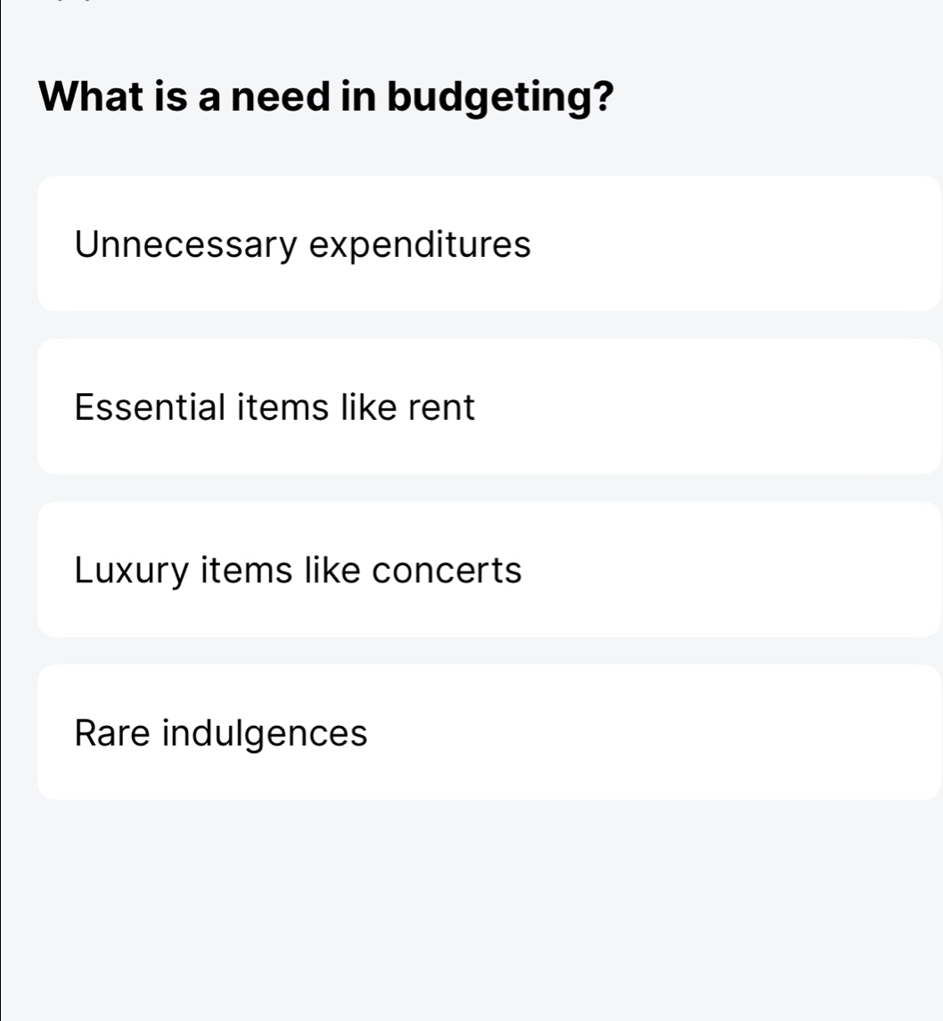 What is a need in budgeting?
Unnecessary expenditures
Essential items like rent
Luxury items like concerts
Rare indulgences