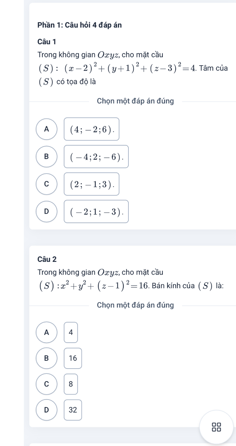 Phần 1: Câu hỏi 4 đáp án
Câu 1
Trong không gian Oxyz, cho mặt cầu
(S) : □ (x-2)^2+(y+1)^2+(z-3)^2=4. Tâm của
( S) có tọa độ là
Chọn một đáp án đúng
A (4;-2;6).
B (-4;2;-6).
C (2;-1;3).
D (-2;1;-3). 
Câu 2
Trong không gian Oxyz, cho mặt cầu
(S):x^2+y^2+(z-1)^2=16. Bán kính của ( S) là:
Chọn một đáp án đúng
A 4
B 16
C 8
D 32
88