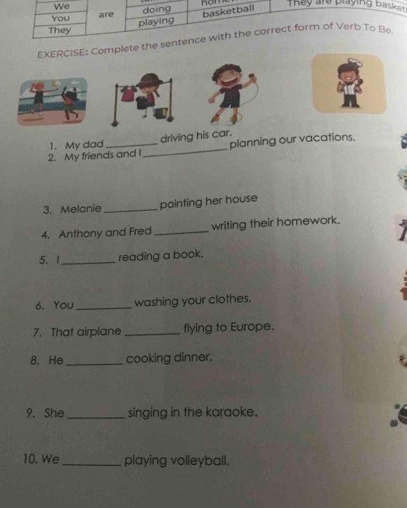 We nom They are playing basket . 
You are doing 
basketball 
playing 
They 
EXERCISE: Complete the sentence with the correct form of Verb To Be 
1. My dad driving his car. 
2. My friends and I_ planning our vacations. 
3. Melanie _painting her house 
4. Anthony and Fred _writing their homework. 
5.I _reading a book. 
6. You_ washing your clothes. 
7. That airplane _flying to Europe. 
8. He _cooking dinner. 
9. She _singing in the karaoke. 
10. We _playing volleyball.