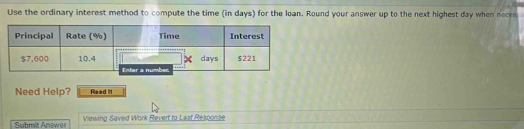 Use the ordinary interest method to compute the time (in days) for the loan. Round your answer up to the next highest day when neces 
Need Help? Read It 
Submit Answer Viewing Saved Work Revert to Last Response