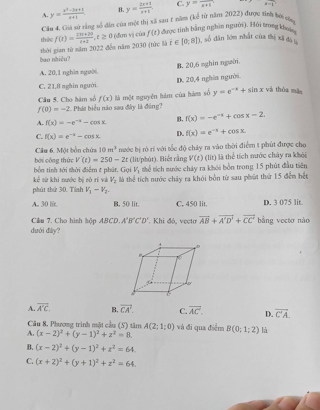 A. y= (x^2-3x+1)/x+1 . B. y= (2x+1)/x+1 . C. y=frac x+1.
x-1^.
Câu 4. Giả sử rằng số dân của một thị xã sau t năm (kể từ năm 2022) được tính bởi công
thức f(t)= (23t+20)/t+2 ,t≥ 0 (đơn vị của f(t) được tính bằng nghìn người). Hỏi trong khoảng
thời gian từ năm 2022 đến năm 2030 (tức là t∈ [0;8]) , số dân lớn nhất của thị xã đó là
bao nhiêu?
A. 20,1 nghìn người. B. 20,6 nghìn người.
C. 21,8 nghìn người. D. 20,4 nghìn người.
Câu 5. Cho hàm số f(x) là một nguyên hàm của hàm số y=e^(-x)+sin x và thỏa mãn
f(0)=-2. Phát biểu nào sau đây là đúng?
A. f(x)=-e^(-x)-cos x.
B. f(x)=-e^(-x)+cos x-2.
C. f(x)=e^(-x)-cos x.
D. f(x)=e^(-x)+cos x.
Câu 6. Một bồn chứa 10m^3 nước bị rò rỉ với tốc độ chảy ra vào thời điểm t phút được cho
bởi công thức V'(t)=250-2t (lít/phút). Biết rằng V(t) (lít) là thể tích nước chảy ra khỏi
bồn tính tới thời điểm t phút. Gọi V_1 thể tích nước chảy ra khỏi bồn trong 15 phút đầu tiên
kể từ khi nước bị rò ri và V_2 là thể tích nước chảy ra khỏi bồn từ sau phút thứ 15 đến hết
phút thứ 30. Tính V_1-V_2.
A. 30 lít. B. 50 lít. C. 450 lít. D. 3 075 lít.
Câu 7. Cho hình hộp ABCD. A'B'C'D'. Khi đó, vectơ vector AB+vector A'D'+vector CC' bằng vectơ nào
dưới đây?
A. vector A'C. vector CA'. vector AC'.
B.
C.
D. vector C'A.
Câu 8. Phương trình mặt cầu (S) tâm A(2;1;0) và đi qua điểm B(0;1;2) là
A. (x-2)^2+(y-1)^2+z^2=8.
B. (x-2)^2+(y-1)^2+z^2=64.
C. (x+2)^2+(y+1)^2+z^2=64.