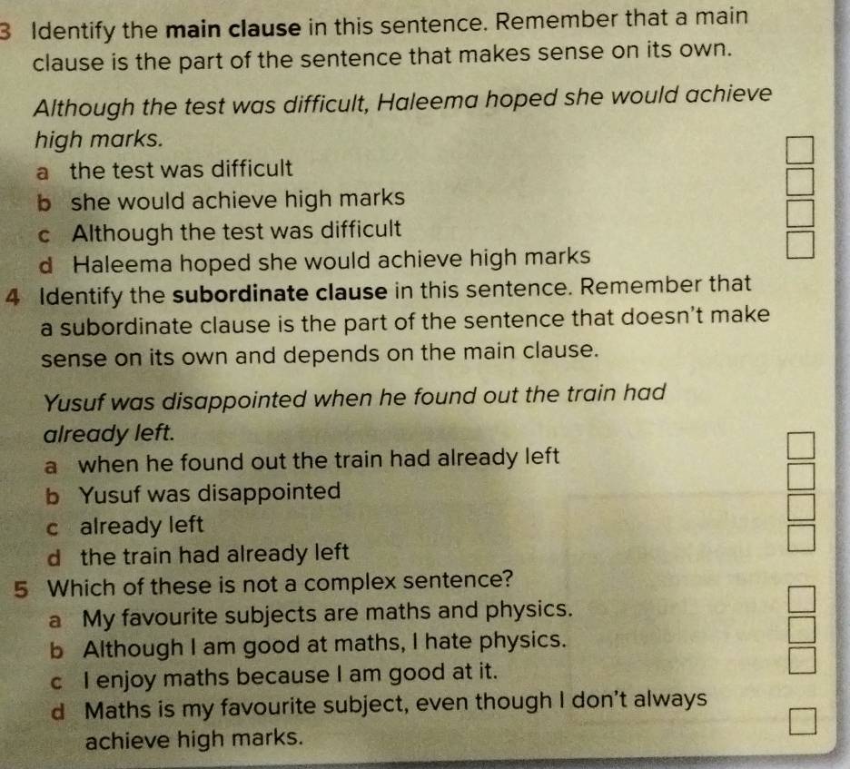 Identify the main clause in this sentence. Remember that a main
clause is the part of the sentence that makes sense on its own.
Although the test was difficult, Haleema hoped she would achieve
high marks.
a the test was difficult
b she would achieve high marks
c Although the test was difficult
d Haleema hoped she would achieve high marks
4 Identify the subordinate clause in this sentence. Remember that
a subordinate clause is the part of the sentence that doesn't make
sense on its own and depends on the main clause.
Yusuf was disappointed when he found out the train had
already left.
a when he found out the train had already left
b Yusuf was disappointed
c already left
d the train had already left
5 Which of these is not a complex sentence?
a My favourite subjects are maths and physics.
b Although I am good at maths, I hate physics.
c I enjoy maths because I am good at it.
d Maths is my favourite subject, even though I don't always
achieve high marks.