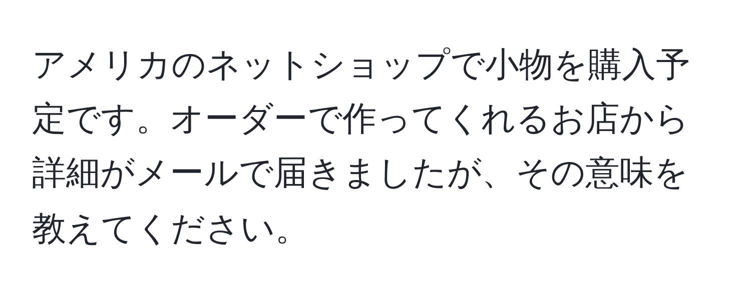 アメリカのネットショップで小物を購入予定です。オーダーで作ってくれるお店から詳細がメールで届きましたが、その意味を教えてください。