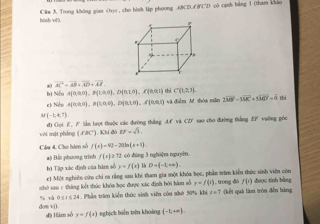 Trong không gian Oxyz , cho hình lập phương ABCD.A'' B'C'D có cạnh bằng 1 (tham khảo
hình ve).
a) vector AC=vector AB+vector AD+vector AA'.
b) Nếu A(0;0;0),B(1;0;0),D(0;1;0),A'(0;0;1) thì C'(1;2;3).
c) Nếu A(0;0;0),B(1;0;0),D(0;1;0),A'(0;0;1) và điểm M thỏa mãn 2vector MB'-3vector MC+5vector MD'=vector 0 thì
M(-1;4;7).
d) Gọi E, F lần lượt thuộc các đường thẳng AA' và CD' sao cho đường thẳng EF vuông góc
với mặt phẳng (A'BC'). Khi đó EF=sqrt(3).
Câu 4. Cho hàm số f(x)=92-20ln (x+1).
a) Bất phương trình f(x)≥ 72 có đúng 3 nghiệm nguyên.
b) Tập xác định của hàm số y=f(x) là D=(-1;+∈fty ).
c) Một nghiên cứu chỉ ra rằng sau khi tham gia một khóa học, phần trăm kiến thức sinh viên còn
nhớ sau 7 tháng kết thúc khóa học được xác định bởi hàm số y=f(t) , trong đó f(t) được tính bằng
% và 0≤ t≤ 24. Phần trăm kiến thức sinh viên còn nhớ 50% khi t=7 (kết quả làm tròn đến hàng
đơn vị).
d) Hàm số y=f(x) nghịch biến trên khoảng (-1;+∈fty ).