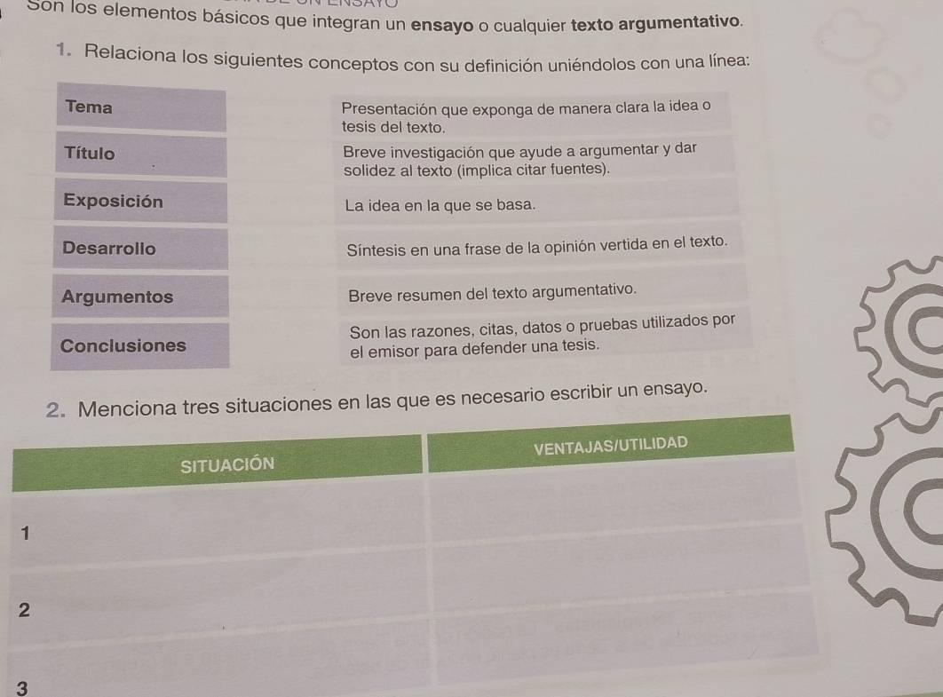 Son los elementos básicos que integran un ensayo o cualquier texto argumentativo. 
1. Relaciona los siguientes conceptos con su definición uniéndolos con una línea: 
Tema Presentación que exponga de manera clara la idea o 
tesis del texto. 
Título Breve investigación que ayude a argumentar y dar 
solidez al texto (implica citar fuentes). 
Exposición La idea en la que se basa. 
Desarrollo Síntesis en una frase de la opinión vertida en el texto. 
Argumentos Breve resumen del texto argumentativo. 
Conclusiones Son las razones, citas, datos o pruebas utilizados por 
el emisor para defender una tesis. 
s que es necesario escribir un ensayo. 
3