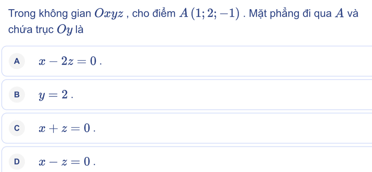 Trong không gian Oxyz , cho điểm A(1;2;-1). Mặt phẳng đi qua Á và
chứa trục Oy là
A x-2z=0.
B y=2.
C x+z=0.
D x-z=0.