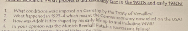 Oplems ad Germany face in the 1920s and early 1930s? 
1. What conditions were imposed on Germany by the Treaty of Versailles? 
2. What happened in 1923-4 which meant the German economy now relied on the USA? 
3. How was Adolf Hitler shaped by his early life up to and including WWI? 
4. In your opinion was the Munich Beerhall Putsch a success or a failure?