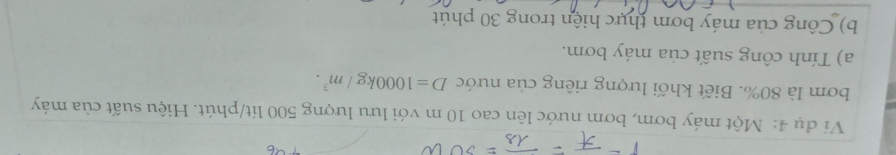 Ví dụ 4: Một máy bơm, bơm nước lên cao 10 m với lưu lượng 500 lít /phút. Hiệu suất của máy 
bơm là 80%. Biết khối lượng riêng của nước D=1000kg/m^3. 
a) Tính công suất của máy bơm. 
b) Công của máy bơm thực hiện trong 30 phút