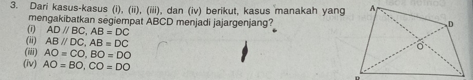 Dari kasus-kasus (i), (ii), (iii), dan (iv) berikut, kasus manakah yang
mengakibatkan segiempat ABCD menjadi jajargenjang?
(i) AD//BC, AB=DC
(ii) AB//DC, AB=DC
(iii) AO=CO, BO=DO
(iv) AO=BO, CO=DO