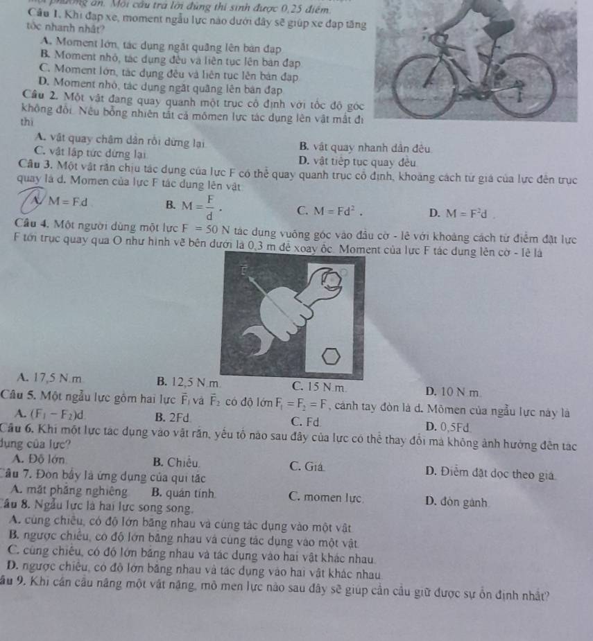 phường ăn. Môi cầu tra lời đùng thi sinh được 0,25 điểm
Câu 1, Khi đạp xe, moment ngẫu lực nào dưới đây sẽ giúp xe đạp tăn
tốc nhanh nhật?
A. Moment lớn, tác dụng ngắt quảng lên bàn đạp
B Moment nhỏ, tác dụng đều và liên tục lên bản đạp
C. Moment lớn, tác dụng đều và liên tục lên bản đạp
D. Moment nhỏ, tác dụng ngặt quãng lên bản đạp
Cầu 2. Một vật đang quay quanh một trục cô định với tốc độ gó
không đối Nếu bổng nhiên tất cả mômen lực tác dụng lên vật mất đ
thì
A. vật quay chậm dân rồi dừng lại B. vật quay nhanh dân đêu
C. vật lập tức dứng lại D. vật tiếp tục quay đều
Cầu 3. Một vật rần chịu tác dụng của lực F có thể quay quanh trục cổ định, khoảng cách từ giá của lực đên trục
quay là d. Momen của lực F tác dụng lên vật
A M=F.d
B. M= F/d . C. M=Fd^2. D. M=F^2d.
Câu 4. Một người dùng một lực F=50N tác dụng vuông góc vào đầu cờ - lê với khoảng cách từ điểm đặt lực
F tới trục quay qua O như hình vẽ bên dưới là 0,3 m đề xoay ốc. Momet của lực F tác dụng lên cờ - lê là
A. 17,5 N.m B. 12,5 N C. 15 N m D. 10 N m
Câu 5. Một ngẫu lực gồm hai lực overline F_1 và vector F_2 có độ lớn F_1=F_2=F , cảnh tay đòn là d. Mômen của ngẫu lực này là
A. (F_1-F_2)d B. 2Fd C. Fd D. 0,5Fd
Cầu 6, Khi một lực tác dụng vào vật răn, yếu tố nào sau đây của lực có thể thay đổi mà không ảnh hưởng đến tạc
dụng của lực?
A. Đỗ lớn B. Chiều. C. Giá D. Điểm đặt dọc theo giá
Câu 7. Đòn bầy là ứng dụng của qui tắc
A. mắt phầng nghiêng B. quán tính C. momen lực D. đòn gành
Cầu 8. Ngẫu lực là hai lực song song.
A. cùng chiều, có độ lớn băng nhau và cùng tắc dụng vào một vật
B. ngược chiều, có độ lớn bằng nhau và cùng tác dụng vào một vật
C. cùng chiếu, có độ lớn băng nhau và tác dụng vào hai vật khác nhau.
D. ngược chiêu, có độ lớn bằng nhau và tác dụng vào hai vật khác nhau
Sầu 9, Khi cần cầu nâng một vật năng, mô men lực nào sau đây sẽ giúp cần cầu giữ được sự ổn định nhất?