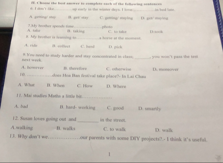 Choose the best answer to complete each of the following sentences
6. I don’t like. up early in the winter days. I love _in bed late.
A. getting/ stay B. get/ stay C. getting/ staying D. get/ staying
7.My brother spends time
A. take B. taking photo C. to take D.took
8. My brother is learning to _a horse at the moment.
A. ride B. collect C. herd D. pick
9.You need to study harder and stay concentrated in class;
next week. _, you won’t pass the test
A. however B. therefore C. otherwise D. moreover
1 0. _does Hoa Ban festival take place?- In Lai Chau
A. What B. When C. How D. Where
11. Mai studies Maths a little bit._
A. bad B. hard- working C. good D. smartly
12. Susan loves going out and _in the street.
A.walking B. walks C. to walk D. walk
13. Why don't we _our parents with some DIY projects?.- I think it's useful.