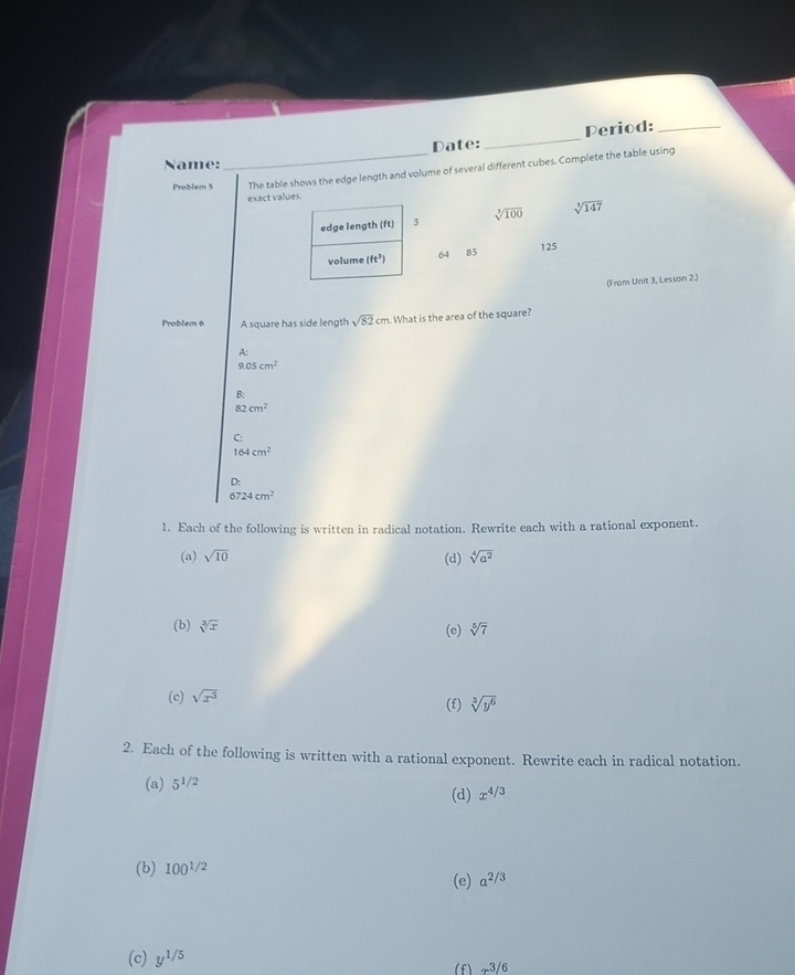 Date: _Period:_
Name:
Problem 5 _The table shows the edge length and volume of several different cubes. Complete the table using
exact v
Unit 3, Lesson 2.)
Problem 6 A square has side length sqrt(82)cm. What is the area of the square?
A:
0.05cm^2
B:
82cm^2
C:
164cm^2
D:
A 724cm^2
1. Each of the following is written in radical notation. Rewrite each with a rational exponent.
(a) sqrt(10) (d) sqrt[4](a^2)
(b) sqrt[3](x) (e) sqrt[5](7)
(c) sqrt(x^3)
(f) sqrt[3](y^6)
2. Each of the following is written with a rational exponent. Rewrite each in radical notation.
(a) 5^(1/2)
(d) x^(4/3)
(b) 100^(1/2)
(e) a^(2/3)
(c) y^(1/5) (f) -3/6