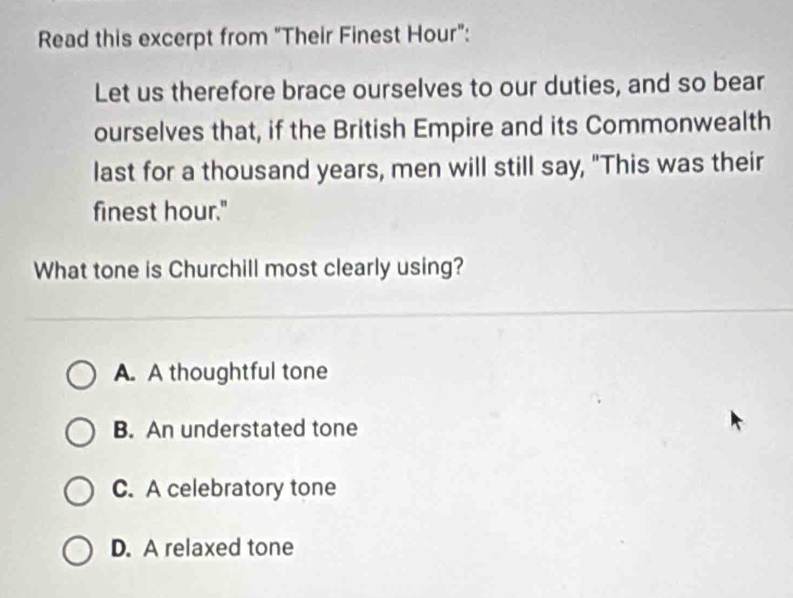 Read this excerpt from "Their Finest Hour":
Let us therefore brace ourselves to our duties, and so bear
ourselves that, if the British Empire and its Commonwealth
last for a thousand years, men will still say, "This was their
finest hour."
What tone is Churchill most clearly using?
A. A thoughtful tone
B. An understated tone
C. A celebratory tone
D. A relaxed tone