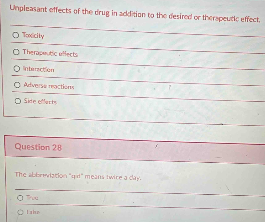 Unpleasant effects of the drug in addition to the desired or therapeutic effect.
Toxicity
Therapeutic effects
Interaction
Adverse reactions
Side effects
Question 28
The abbreviation “qid” means twice a day.
True
False