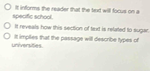 It informs the reader that the text will focus on a
specific school.
It reveals how this section of text is related to sugar.
It implies that the passage will describe types of
universities.