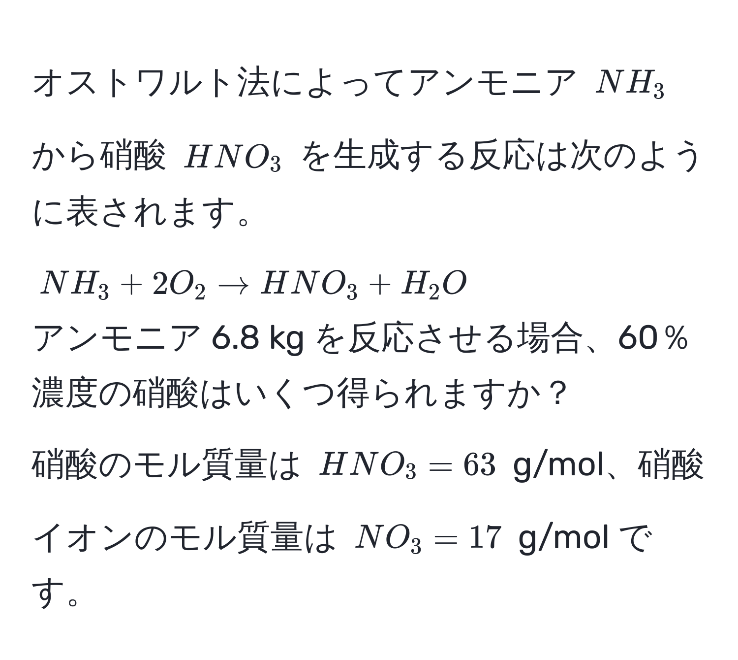 オストワルト法によってアンモニア $NH_3$ から硝酸 $HNO_3$ を生成する反応は次のように表されます。  
$NH_3 + 2O_2 arrow HNO_3 + H_2O$  
アンモニア 6.8 kg を反応させる場合、60％濃度の硝酸はいくつ得られますか？  
硝酸のモル質量は $HNO_3 = 63$ g/mol、硝酸イオンのモル質量は $NO_3 = 17$ g/mol です。