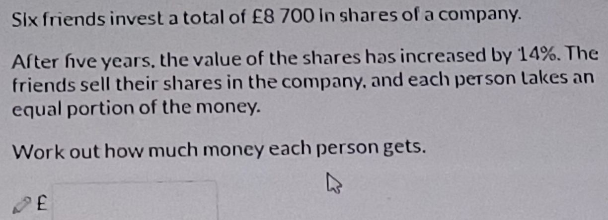 Six friends invest a total of £8 700 in shares of a company. 
After hve years, the value of the shares has increased by 14%. The 
friends sell their shares in the company, and each person takes an 
equal portion of the money. 
Work out how much money each person gets.
£