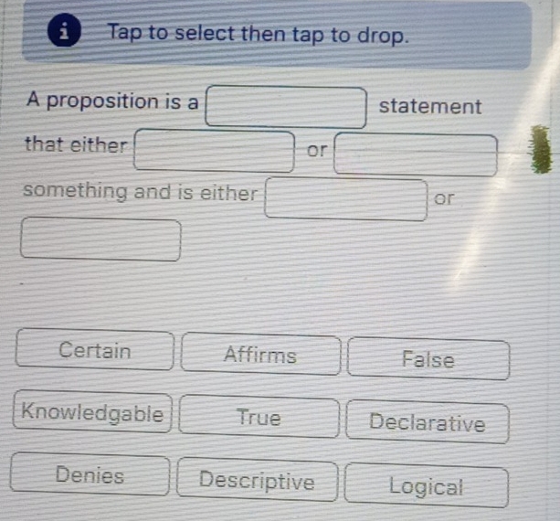 Tap to select then tap to drop.
A proposition is a statement
that either
or
something and is either or
Certain Affirms False
Knowledgable True Declarative
Denies Descriptive Logical