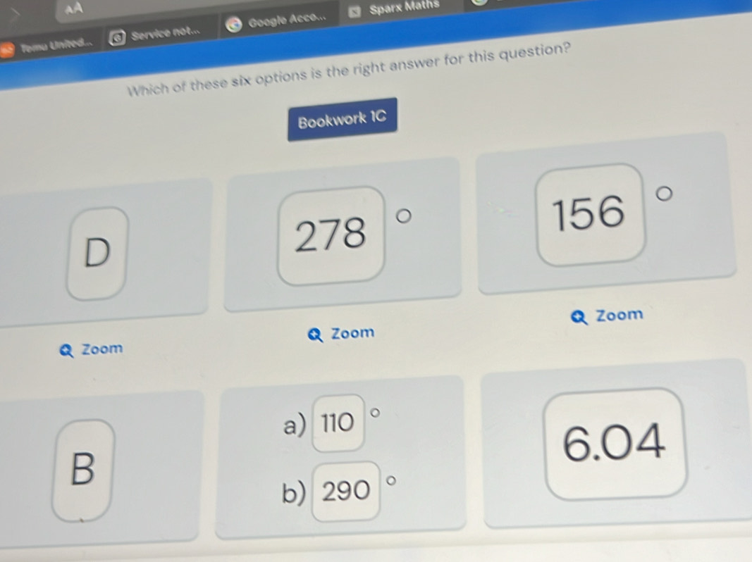 Temu United... Service not... Google Acco.., Sparx Maths
Which of these six options is the right answer for this question?
Bookwork 1C
D
278
156 a
Zoom
Zoom
Zoom
a) 110°
6.04
B
b) 290|^circ 