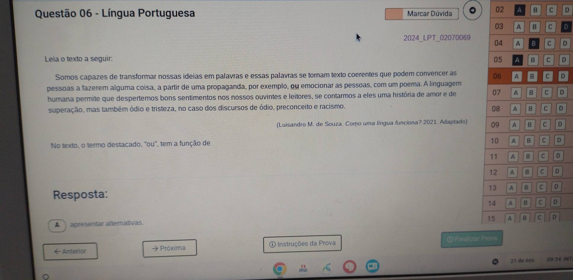 Língua Portuguesa Marcar Dúvida 
02 A B C D 
D 
2024_LPT_02070069 
D 
Leia o texto a seguir: D 
Somos capazes de transformar nossas ideias em palavras e essas palavras se tornam texto coerentes que podem convencer as 
D 
pessoas a fazerem alguma coisa, a partir de uma propaganda, por exemplo, ou emocionar as pessoas, com um poema. A linguagem 
humana permite que despertemos bons sentimentos nos nossos ouvintes e leitores, se contarmos a eles uma história de amor e de 
D 
superação, mas também ódio e tristeza, no caso dos discursos de ódio, preconceito e racismo. D 
(Luisandro M. de Souza. Como uma língua funciona? 2021. Adaptado) D 
No texto, o termo destacado, “ou”, tem a função de 
Resposta: 
A apresentar alternativas. 
① Finalizar 
( Anterior → Próxima 
① Instruções da Prova 
21 de nov. 09:34 INT