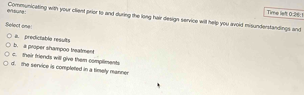 ensure:
Time left 0:26:1 
Communicating with your client prior to and during the long hair design service will help you avoid misunderstandings and
Select one:
a. predictable results
b. a proper shampoo treatment
c. their friends will give them compliments
d. the service is completed in a timely manner