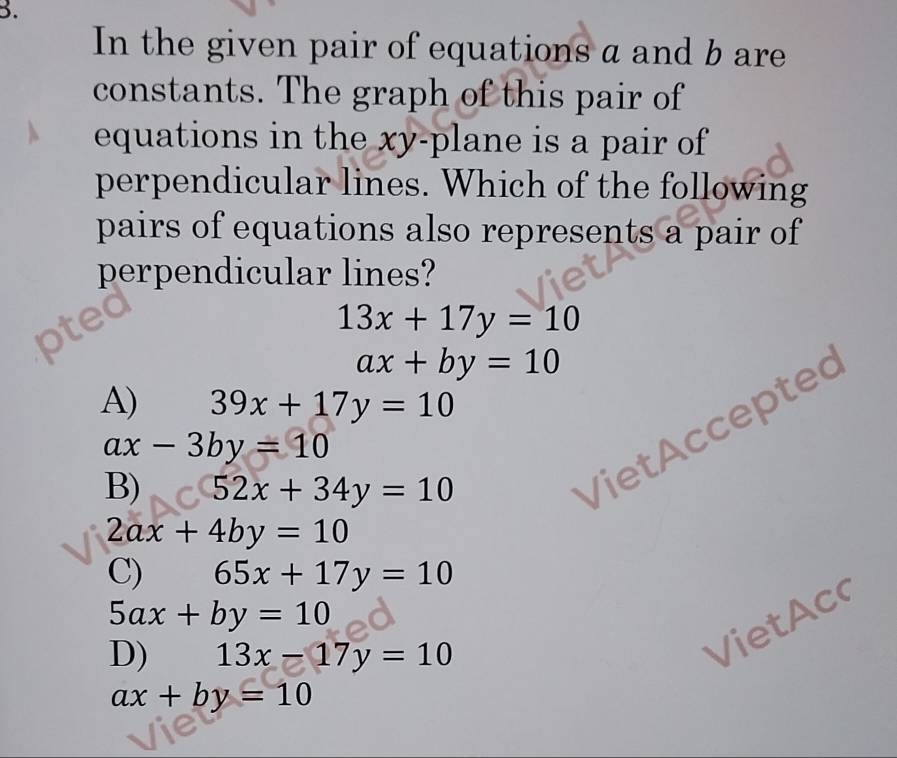 In the given pair of equations a and b are
constants. The graph of this pair of
equations in the xy -plane is a pair of
perpendicular lines. Which of the following
pairs of equations also represents a pair of
perpendicular lines?
13x+17y=10
ax+by=10
A) 39x+17y=10
ax-3by=10
B) 52x+34y=10
VietAccepted
2ax+4by=10
C) 65x+17y=10
5ax+by=10
D) 13x-17y=10
VietAc
ax+by=10