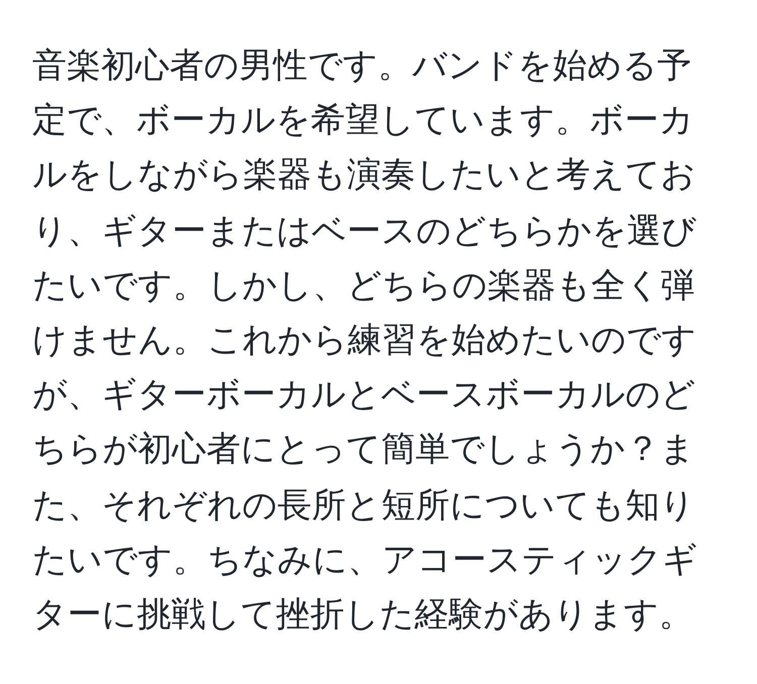 音楽初心者の男性です。バンドを始める予定で、ボーカルを希望しています。ボーカルをしながら楽器も演奏したいと考えており、ギターまたはベースのどちらかを選びたいです。しかし、どちらの楽器も全く弾けません。これから練習を始めたいのですが、ギターボーカルとベースボーカルのどちらが初心者にとって簡単でしょうか？また、それぞれの長所と短所についても知りたいです。ちなみに、アコースティックギターに挑戦して挫折した経験があります。