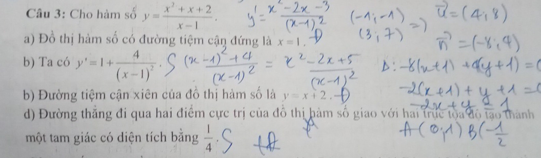 Cho hàm số y= (x^2+x+2)/x-1 . 
a) Đồ thị hàm số có đường tiệm cận đứng là x=1. 
b) Ta có y'=1+frac 4(x-1)^2. 
b) Đường tiệm cận xiên của đồ thị hàm số là y=x+2
d) Đường thẳng đi qua hai điểm cực trị của đồ thị hàm số giao với hai trực tọa đô 0 Thành 
một tam giác có diện tích bằng  1/4 