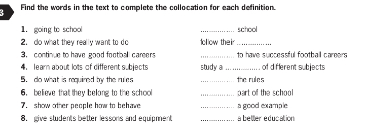 Find the words in the text to complete the collocation for each definition. 
3 
1. going to school _school 
2. do what they really want to do follow their_ 
3. continue to have good football careers _to have successful football careers 
4. learn about lots of different subjects study a _of different subjects 
5. do what is required by the rules _the rules 
6. believe that they belong to the school _part of the school 
7. show other people how to behave _a good example 
8. give students better lessons and equipment _a better education